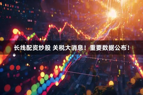 长线配资炒股 关税大消息！重要数据公布！