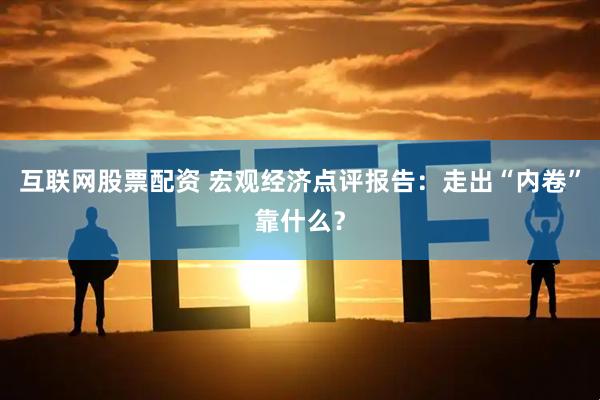 互联网股票配资 宏观经济点评报告:走出“内卷”靠什么?