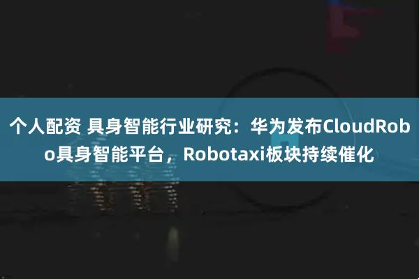 个人配资 具身智能行业研究:华为发布CloudRobo具身智能平台,Robotaxi板块持续催化