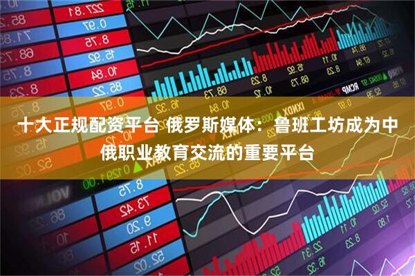 十大正规配资平台 俄罗斯媒体：鲁班工坊成为中俄职业教育交流的重要平台
