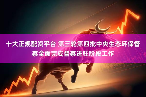十大正规配资平台 第三轮第四批中央生态环保督察全面完成督察进驻阶段工作