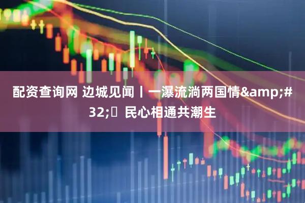 配资查询网 边城见闻丨一瀑流淌两国情&#32; 民心相通共潮生