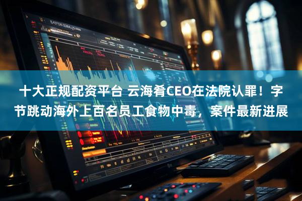 十大正规配资平台 云海肴CEO在法院认罪！字节跳动海外上百名员工食物中毒，案件最新进展