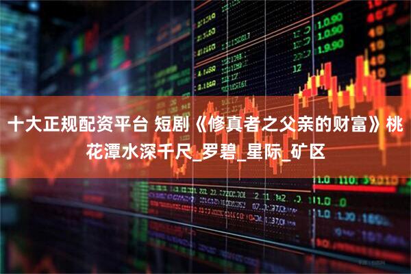 十大正规配资平台 短剧《修真者之父亲的财富》桃花潭水深千尺_罗碧_星际_矿区