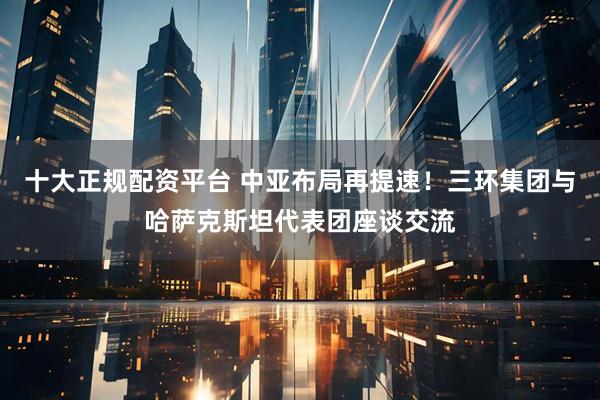 十大正规配资平台 中亚布局再提速！三环集团与哈萨克斯坦代表团座谈交流