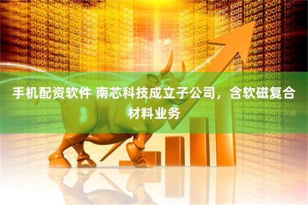 手机配资软件 南芯科技成立子公司，含软磁复合材料业务