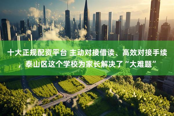 十大正规配资平台 主动对接借读、高效对接手续，泰山区这个学校为家长解决了“大难题”