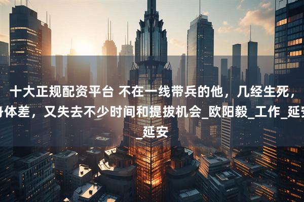 十大正规配资平台 不在一线带兵的他，几经生死，身体差，又失去不少时间和提拔机会_欧阳毅_工作_延安