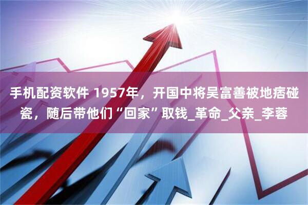 手机配资软件 1957年，开国中将吴富善被地痞碰瓷，随后带他们“回家”取钱_革命_父亲_李蓉
