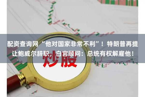 配资查询网 “他对国家非常不利”！特朗普再提让鲍威尔辞职，白宫顾问：总统有权解雇他！