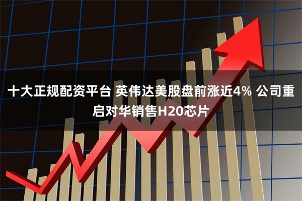 十大正规配资平台 英伟达美股盘前涨近4% 公司重启对华销售H20芯片