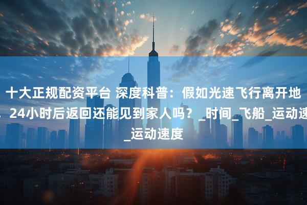 十大正规配资平台 深度科普：假如光速飞行离开地球，24小时后返回还能见到家人吗？_时间_飞船_运动速度