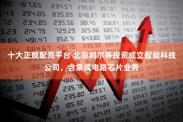 十大正规配资平台 北京利尔等投资成立智能科技公司，含集成电路芯片业务