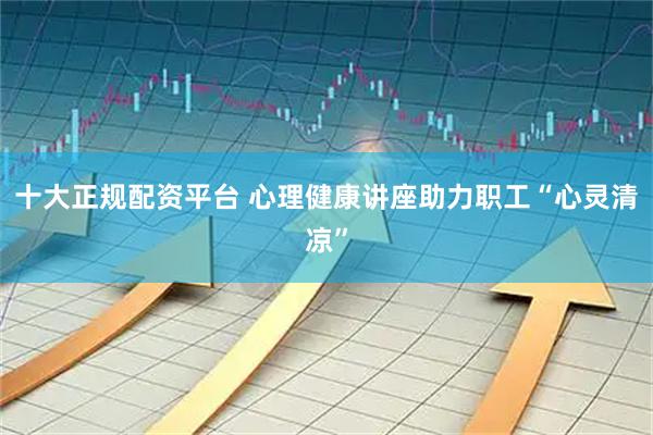 十大正规配资平台 心理健康讲座助力职工“心灵清凉”