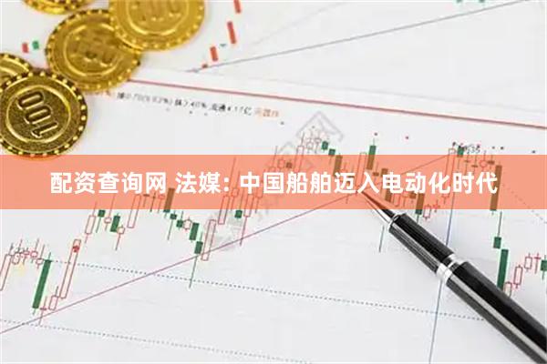 配资查询网 法媒: 中国船舶迈入电动化时代