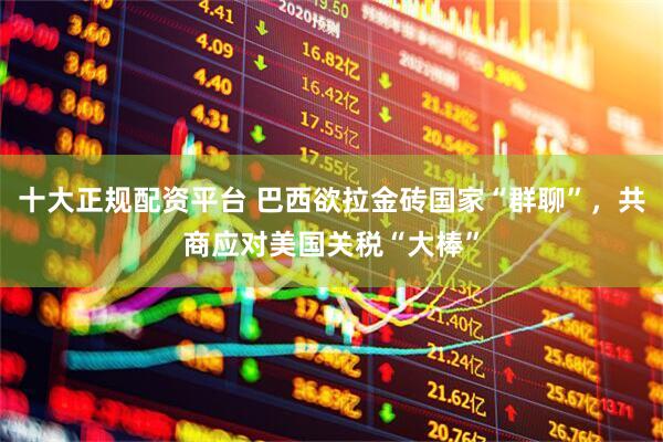 十大正规配资平台 巴西欲拉金砖国家“群聊”，共商应对美国关税“大棒”