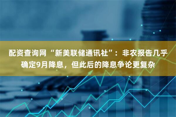 配资查询网 “新美联储通讯社”：非农报告几乎确定9月降息，但此后的降息争论更复杂