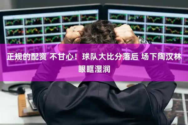 正规的配资 不甘心！球队大比分落后 场下陶汉林眼眶湿润