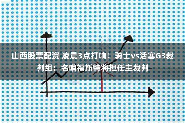 山西股票配资 凌晨3点打响！骑士vs活塞G3裁判组：名哨福斯特将担任主裁判