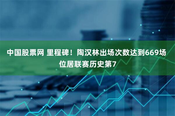 中国股票网 里程碑！陶汉林出场次数达到669场 位居联赛历史第7