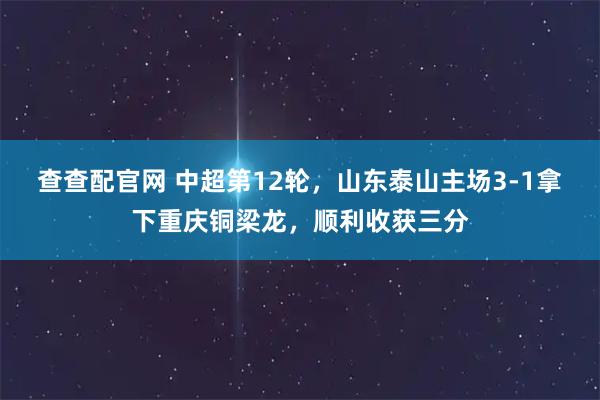 查查配官网 中超第12轮，山东泰山主场3-1拿下重庆铜梁龙，顺利收获三分