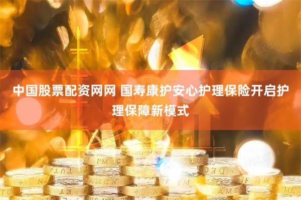 中国股票配资网网 国寿康护安心护理保险开启护理保障新模式