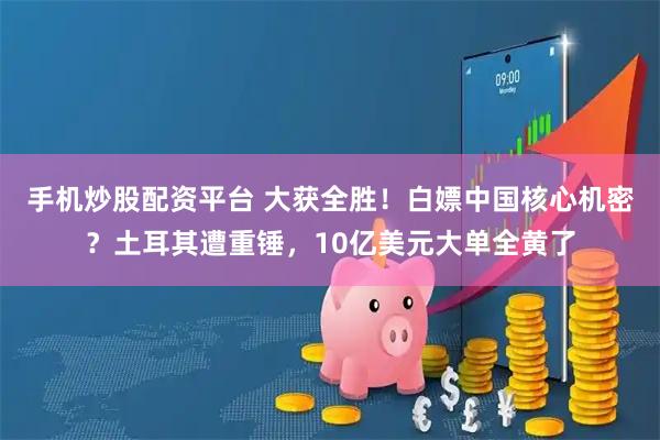 手机炒股配资平台 大获全胜！白嫖中国核心机密？土耳其遭重锤，10亿美元大单全黄了