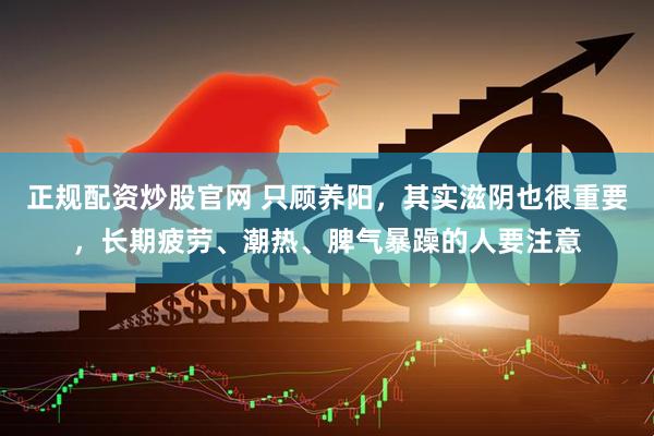 正规配资炒股官网 只顾养阳，其实滋阴也很重要，长期疲劳、潮热、脾气暴躁的人要注意