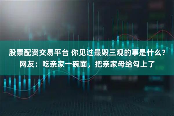 股票配资交易平台 你见过最毁三观的事是什么？网友：吃亲家一碗面，把亲家母给勾上了
