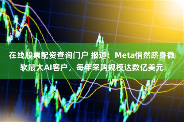 在线股票配资查询门户 报道：Meta悄然跻身微软最大AI客户，每年采购规模达数亿美元