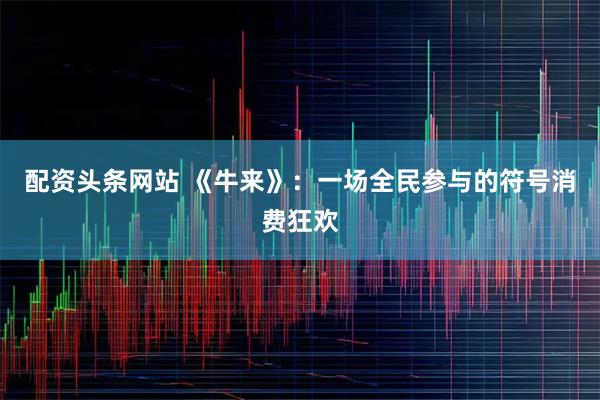 配资头条网站 《牛来》：一场全民参与的符号消费狂欢