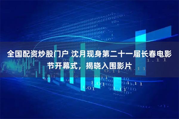 全国配资炒股门户 沈月现身第二十一届长春电影节开幕式，揭晓入围影片
