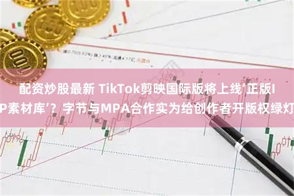 配资炒股最新 TikTok剪映国际版将上线‘正版IP素材库’？字节与MPA合作实为给创作者开版权绿灯