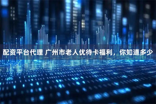 配资平台代理 广州市老人优待卡福利，你知道多少