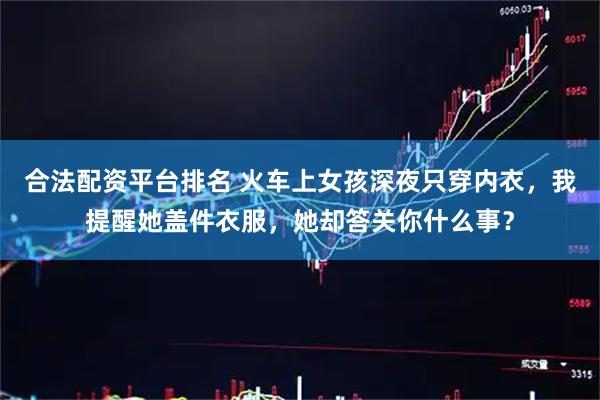 合法配资平台排名 火车上女孩深夜只穿内衣，我提醒她盖件衣服，她却答关你什么事？