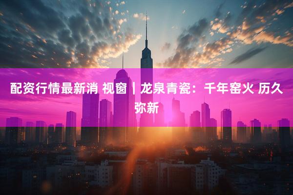 配资行情最新消 视窗｜龙泉青瓷：千年窑火 历久弥新