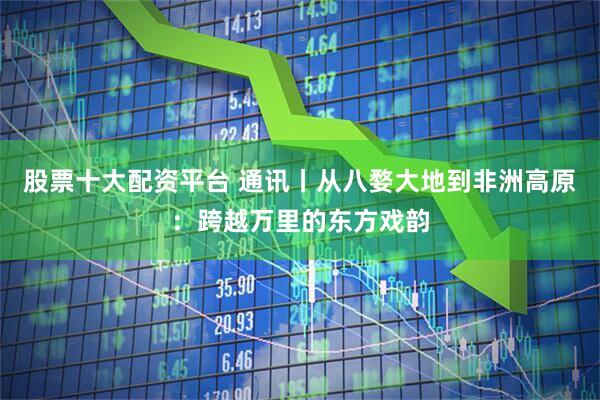 股票十大配资平台 通讯丨从八婺大地到非洲高原：跨越万里的东方戏韵