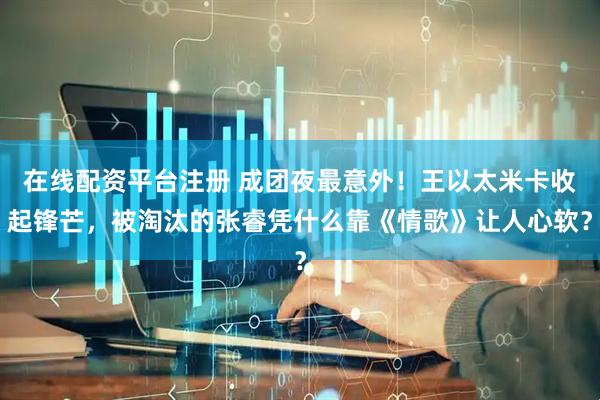 在线配资平台注册 成团夜最意外!王以太米卡收起锋芒,被淘汰的张睿凭什么靠《情歌》让人心软?