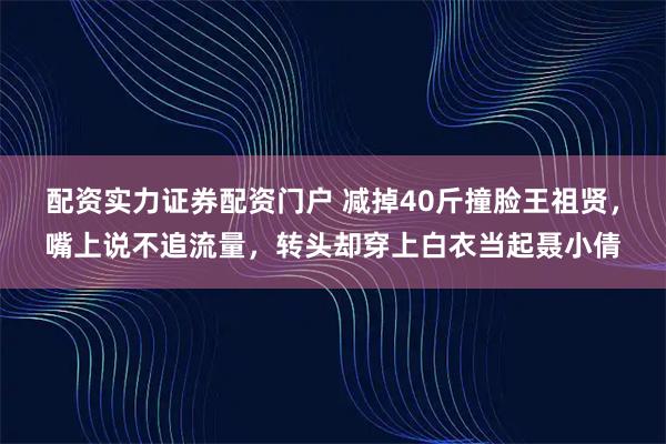 配资实力证券配资门户 减掉40斤撞脸王祖贤，嘴上说不追流量，转头却穿上白衣当起聂小倩
